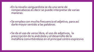 •En la novela vanguardista se da una serie de
rompecabezas es decir se puede interpretar de varias
maneras.
•Se emplea con mucha frecuencia el adjetivo, para así
darle mayor sentido a las palabras.
•Se da el uso de verso libre, el uso de adjetivos, la
prescripción de la anécdota y el desarrollo de la
metáfora convirtiéndose en el principal centro expresivo.
 