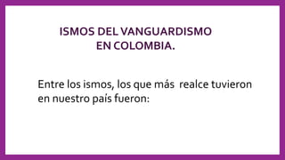 ISMOS DELVANGUARDISMO
EN COLOMBIA.
Entre los ismos, los que más realce tuvieron
en nuestro país fueron:
 