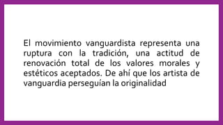 El movimiento vanguardista representa una
ruptura con la tradición, una actitud de
renovación total de los valores morales y
estéticos aceptados. De ahí que los artista de
vanguardia perseguían la originalidad
 