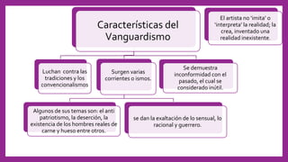 Características del
Vanguardismo
Luchan contra las
tradiciones y los
convencionalismos
Surgen varias
corrientes o ismos.
Algunos de sus temas son: el anti
patriotismo, la deserción, la
existencia de los hombres reales de
carne y hueso entre otros.
se dan la exaltación de lo sensual, lo
racional y guerrero.
Se demuestra
inconformidad con el
pasado, el cual se
considerado inútil.
El artista no ‘imita’ o
‘interpreta’ la realidad; la
crea, inventado una
realidad inexistente.
 