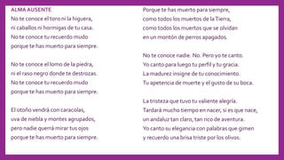 ALMA AUSENTE
No te conoce el toro ni la higuera,
ni caballos ni hormigas de tu casa.
No te conoce tu recuerdo mudo
porque te has muerto para siempre.
No te conoce el lomo de la piedra,
ni el raso negro donde te destrozas.
No te conoce tu recuerdo mudo
porque te has muerto para siempre.
El otoño vendrá con caracolas,
uva de niebla y montes agrupados,
pero nadie querrá mirar tus ojos
porque te has muerto para siempre.
Porque te has muerto para siempre,
como todos los muertos de laTierra,
como todos los muertos que se olvidan
en un montón de perros apagados.
No te conoce nadie. No. Pero yo te canto.
Yo canto para luego tu perfil y tu gracia.
La madurez insigne de tu conocimiento.
Tu apetencia de muerte y el gusto de su boca.
La tristeza que tuvo tu valiente alegría.
Tardará mucho tiempo en nacer, si es que nace,
un andaluz tan claro, tan rico de aventura.
Yo canto su elegancia con palabras que gimen
y recuerdo una brisa triste por los olivos.
 
