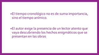 •El tiempo cronológico no es de suma importancia,
sino el tiempo anímico.
•El autor exige la presencia de un lector atento que
vaya descubriendo los hechos enigmáticos que se
presentan en las obras
 