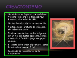 • Se inicia en parís por el poeta chileno
  Vicente Huidobro y el francés Paul
  Reverdy, alrededor de 1916.
• Se suprimen los signos de puntuación.
• Yuxtaposición gratuita de imágenes,
  sin referente claro.
• Ilaciones semánticas de las imágenes,
  sin un hilo conductor aparente, donde
  a veces la a fonética juega ese papel
  uniario.
• El poeta debe crear el poema tal como
  la naturaleza crea el árbol.
• Prescinde de lo anécdota, de lo
  descriptivo.
 