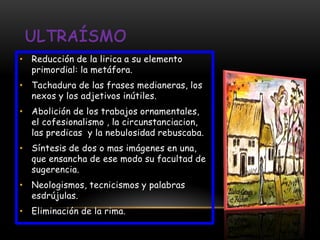 • Reducción de la lirica a su elemento
  primordial: la metáfora.
• Tachadura de las frases medianeras, los
  nexos y los adjetivos inútiles.
• Abolición de los trabajos ornamentales,
  el cofesionalismo , la circunstanciacion,
  las predicas y la nebulosidad rebuscaba.
• Síntesis de dos o mas imágenes en una,
  que ensancha de ese modo su facultad de
  sugerencia.
• Neologismos, tecnicismos y palabras
  esdrújulas.
• Eliminación de la rima.
 