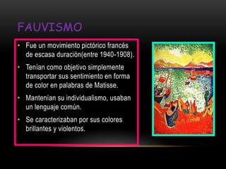 • Fue un movimiento pictórico francés
  de escasa duración(entre 1940-1908).
• Tenían como objetivo simplemente
  transportar sus sentimiento en forma
  de color en palabras de Matisse.
• Mantenían su individualismo, usaban
  un lenguaje común.
• Se caracterizaban por sus colores
  brillantes y violentos.
 