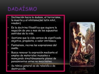 •   Inclinación hacia lo dudoso, el terrorismo,
    la muerte y el nihilismo(del latín nihil,
    »nada»)
•   Es la doctrina filosófica que sugiere la
    negación de uno o mas de los supuestos
    sentidos de la vida.
•   Sostiene que la vida carece de significado
    objetivo, propósito, o valor intrínseco.
•   Fantasioso, recrea las expresiones del
    sueño.
•   Busca renovar la expresión mediante el
    empleo de materiales inusuales o
    manejando simultáneamente planos de
    pensamientos antes no mezclables.
•   Su tónica general es de rebeldía o de
    destrucción.
 