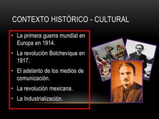 CONTEXTO HISTÓRICO - CULTURAL
• La primera guerra mundial en
  Europa en 1914.
• La revolución Bolchevique en
  1917.
• El adelanto de los medios de
  comunicación.
• La revolución mexicana.
• La Industrialización.
 