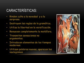 CARACTERÍSTICAS:
• Rinden culto a la novedad y a la
  sorpresa.
• Destruyen las reglas de la gramática.
• Utiliza la libertad en la versificación.
• Renuevan completamente la metáfora.
• Transmiten sensaciones no
  argumentos.
• Introducen elementos de los tiempos
  modernos.
• Utilizan palabras nuevas, aparecen los
  neologismos.
 
