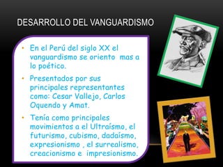 DESARROLLO DEL VANGUARDISMO

• En el Perú del siglo XX el
  vanguardismo se oriento mas a
  lo poético.
• Presentados por sus
  principales representantes
  como: Cesar Vallejo, Carlos
  Oquendo y Amat.
• Tenía como principales
  movimientos a el Ultraísmo, el
  futurismo, cubismo, dadaísmo,
  expresionismo , el surrealismo,
  creacionismo e impresionismo.
 