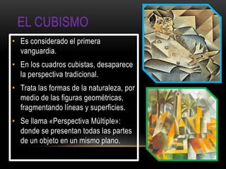 • Es considerado el primera
  vanguardia.
• En los cuadros cubistas, desaparece
  la perspectiva tradicional.
• Trata las formas de la naturaleza, por
  medio de las figuras geométricas,
  fragmentando líneas y superficies.
• Se llama «Perspectiva Múltiple»:
  donde se presentan todas las partes
  de un objeto en un mismo plano.
 