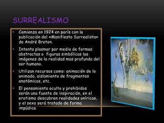 •   Comienza en 1924 en parís con la
    publicación del «Manifiesto Surrealista»
    de André Breton.
•   Intenta plasmar por medio de formas
    abstractas o figuras simbólicas las
    imágenes de la realidad mas profunda del
    ser humano.
•   Utilizan recursos como: animación de lo
    animado, aislamiento de fragmentos
    anatómicos, etc.
•   El pensamiento oculto y prohibidos
    serán una fuente de inspiración, en el
    erotismo descubren realidades oníricas,
    y el sexo será tratado de forma
    impúdica.
 