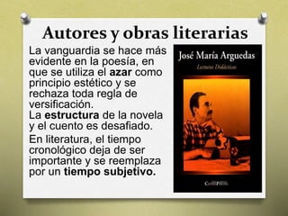 Autores y obras literarias
La vanguardia se hace más
evidente en la poesía, en
que se utiliza el azar como
principio estético y se
rechaza toda regla de
versificación.
La estructura de la novela
y el cuento es desafiado.
En literatura, el tiempo
cronológico deja de ser
importante y se reemplaza
por un tiempo subjetivo.
 