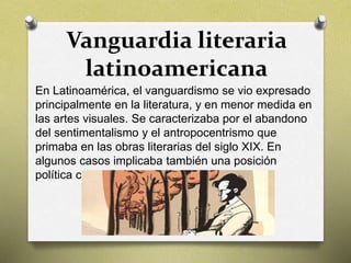 Vanguardia literaria
latinoamericana
En Latinoamérica, el vanguardismo se vio expresado
principalmente en la literatura, y en menor medida en
las artes visuales. Se caracterizaba por el abandono
del sentimentalismo y el antropocentrismo que
primaba en las obras literarias del siglo XIX. En
algunos casos implicaba también una posición
política comprometida.
 