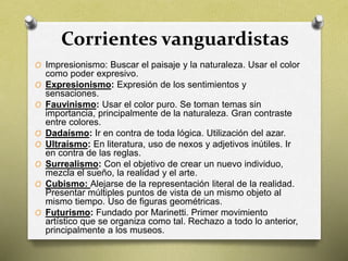 Corrientes vanguardistas
O Impresionismo: Buscar el paisaje y la naturaleza. Usar el color
como poder expresivo.
O Expresionismo: Expresión de los sentimientos y
sensaciones.
O Fauvinismo: Usar el color puro. Se toman temas sin
importancia, principalmente de la naturaleza. Gran contraste
entre colores.
O Dadaísmo: Ir en contra de toda lógica. Utilización del azar.
O Ultraísmo: En literatura, uso de nexos y adjetivos inútiles. Ir
en contra de las reglas.
O Surrealismo: Con el objetivo de crear un nuevo individuo,
mezcla el sueño, la realidad y el arte.
O Cubismo: Alejarse de la representación literal de la realidad.
Presentar múltiples puntos de vista de un mismo objeto al
mismo tiempo. Uso de figuras geométricas.
O Futurismo: Fundado por Marinetti. Primer movimiento
artístico que se organiza como tal. Rechazo a todo lo anterior,
principalmente a los museos.
 