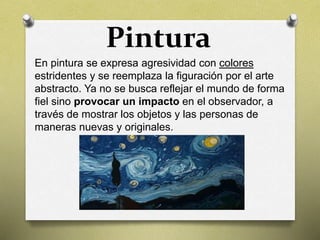 Pintura
En pintura se expresa agresividad con colores
estridentes y se reemplaza la figuración por el arte
abstracto. Ya no se busca reflejar el mundo de forma
fiel sino provocar un impacto en el observador, a
través de mostrar los objetos y las personas de
maneras nuevas y originales.
 