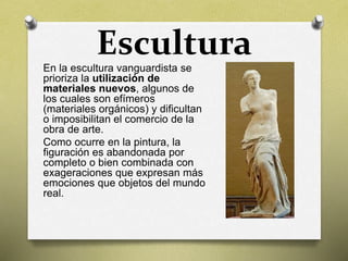 EsculturaEn la escultura vanguardista se
prioriza la utilización de
materiales nuevos, algunos de
los cuales son efímeros
(materiales orgánicos) y dificultan
o imposibilitan el comercio de la
obra de arte.
Como ocurre en la pintura, la
figuración es abandonada por
completo o bien combinada con
exageraciones que expresan más
emociones que objetos del mundo
real.
 