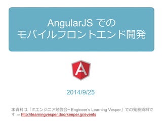 AngularJS での 
モバイルフロントエンド開発 
2014/9/30 
本資料は『ITエンジニア勉強会~ Engineer’s Learning Vesper』 
（http://learningvesper.doorkeeper.jp）での発表資料です。 
発表後に構成をすこし修正しました。 
 