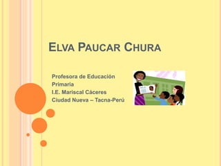 ELVA PAUCAR CHURA 
Profesora de Educación 
Primaria 
I.E. Mariscal Cáceres 
Ciudad Nueva – Tacna-Perú 
 
