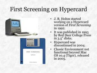First Screening on Hypercard
              • J. B. Hohm started
                working on a Hypercard
                version of First Screening
                in 1992.
              • It was published in 1993
                by Red Deer College Press
                in 3.5” disks.
              • Hypercard was
                discontinued in 2004.
              • Classic Environment not
                functional beyond Mac
                OS 10.4 (Tiger), released
                in 2005.
 