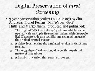 Digital Preservation of First
              Screening
• 3-year preservation project (2004-2007) by Jim
  Andrews, Lionel Kearns, Dan Waber, Geof
  Huth, and Marko Niemi produced and published:
  1. The original DSK file of the 1984 edition, which can be
     opened with an Apple IIe emulator, along with the Apple
     BASIC source code as a text file, and scanned images of
     the original printed matter.
  2. A video documenting the emulated version in Quicktime
     format.
  3. The 1993 HyperCard version, along with the printed
     matter of that edition.
  4. A JavaScript version that runs in browsers.
 