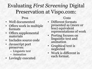 Evaluating First Screening Digital
       Preservation at Vispo.com:
             Pros                          Cons
•   Well documented           •   Different formats
•   Offers work in multiple       presented as (more or
    formats                       less) equivalent
•   Offers supplemental           representations of work
    materials                 •   Porting focuses on
•   Includes source code          linguistic text and
                                  animation
•   Javascript port           •   Graphical text is
    preserves:                    neglected
     – Linguistic text
     – Animation              •   Work is different in
                                  each format.
• Lovingly executed
 