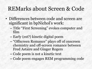 REMarks about Screen & Code
• Differences between code and screen are
  significant in bpNichol’s work:
  – Title “First Screening” evokes computer and
    film
  – Early (est?) kinetic digital poem
  – “Offscreen Romance” plays off of onscreen
    chemistry and off-screen romance between
    Fred Astaire and Ginger Rogers
  – Code poem is not a kinetic text
  – Code poem engages REM programming code
 