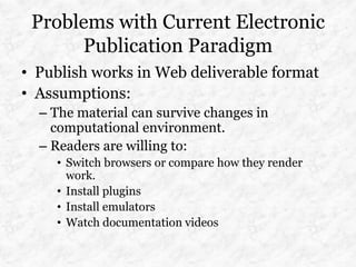 Problems with Current Electronic
      Publication Paradigm
• Publish works in Web deliverable format
• Assumptions:
  – The material can survive changes in
    computational environment.
  – Readers are willing to:
    • Switch browsers or compare how they render
      work.
    • Install plugins
    • Install emulators
    • Watch documentation videos
 