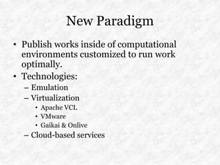 New Paradigm
• Publish works inside of computational
  environments customized to run work
  optimally.
• Technologies:
  – Emulation
  – Virtualization
     • Apache VCL
     • VMware
     • Gaikai & Onlive
  – Cloud-based services
 