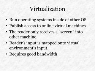 Virtualization
• Run operating systems inside of other OS.
• Publish access to online virtual machines.
• The reader only receives a “screen” into
  other machine.
• Reader’s input is mapped onto virtual
  environment’s input.
• Requires good bandwidth
 