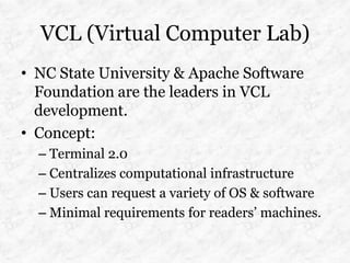 VCL (Virtual Computer Lab)
• NC State University & Apache Software
  Foundation are the leaders in VCL
  development.
• Concept:
  – Terminal 2.0
  – Centralizes computational infrastructure
  – Users can request a variety of OS & software
  – Minimal requirements for readers’ machines.
 