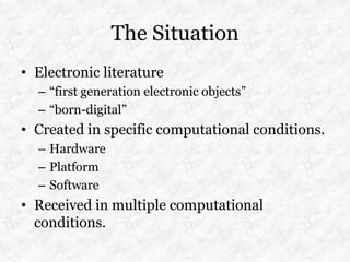 The Situation
• Electronic literature
  – “first generation electronic objects”
  – “born-digital”
• Created in specific computational conditions.
  – Hardware
  – Platform
  – Software
• Received in multiple computational
  conditions.
 