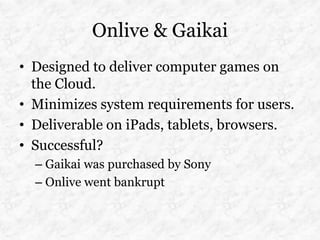 Onlive & Gaikai
• Designed to deliver computer games on
  the Cloud.
• Minimizes system requirements for users.
• Deliverable on iPads, tablets, browsers.
• Successful?
  – Gaikai was purchased by Sony
  – Onlive went bankrupt
 
