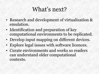 What’s next?
• Research and development of virtualization &
  emulation.
• Identification and preparation of key
  computational environments to be replicated.
• Develop input mapping on different devices.
• Explore legal issues with software licences.
• Curate environments and works so readers
  can understand older computational
  contexts.
 