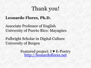 Thank you!
Leonardo Flores, Ph.D.

Associate Professor of English
University of Puerto Rico: Mayagüez

Fulbright Scholar in Digital Culture
University of Bergen

         Featured project: I ♥ E-Poetry
           http://leonardoflores.net
 