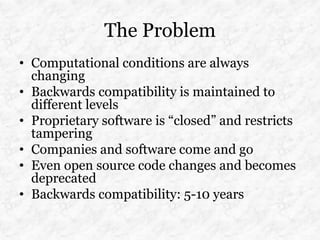 The Problem
• Computational conditions are always
  changing
• Backwards compatibility is maintained to
  different levels
• Proprietary software is “closed” and restricts
  tampering
• Companies and software come and go
• Even open source code changes and becomes
  deprecated
• Backwards compatibility: 5-10 years
 