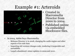 Example #1: Arteroids
                                           • Created in
                                             Macromedia
                                             Director from
                                             2000 to 2004.
                                           • Published online
                                             via embedded
                                             Shockwave files.

• In 2004, Adobe buys Macromedia:
   – Releases Director 11 in 2008, changing the audio engine and other
     aspects of its code base.
   – Importing old versions changes code, rendering it inoperable and
     unreadable.
   – Largely abandoned: minor updates in 2009 and 2010.
 