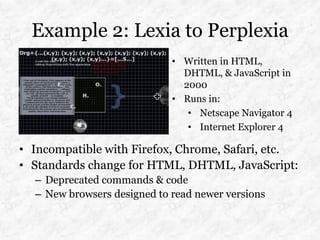 Example 2: Lexia to Perplexia
                             • Written in HTML,
                               DHTML, & JavaScript in
                               2000
                             • Runs in:
                                • Netscape Navigator 4
                                • Internet Explorer 4

• Incompatible with Firefox, Chrome, Safari, etc.
• Standards change for HTML, DHTML, JavaScript:
  – Deprecated commands & code
  – New browsers designed to read newer versions
 