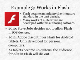 Example 3: Works in Flash
         • Flash became an industry & e-literature
           standard in the past decade.
         • Many works of e-literature are
           developed with this authoring software.
• 2010: Steve Jobs decides not to allow Flash
  in iOS devices.
• 2012: Adobe discontinues Flash for Android
  tablets. Only developed for personal
  computers.
• As tablets become ubiquitous, the audience
  for e-lit in Flash will die out.
 