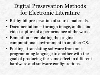 Digital Preservation Methods
      for Electronic Literature
• Bit-by-bit preservation of source materials.
• Documentation – through image, audio, and
  video capture of a performance of the work.
• Emulation – emulating the original
  computational environment in another OS.
• Porting - translating software from one
  programming language to another with the
  goal of producing the same effect in different
  hardware and software configurations.
 
