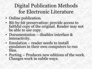Digital Publication Methods
      for Electronic Literature
• Online publication.
• Bit-by-bit preservation: provide access to
  faithful copy of the original. Reader may not
  be able to use copy.
• Documentation – disables interface &
  interactivity.
• Emulation – reader needs to install
  emulators in their own computers to run
  files.
• Porting – Produces new editions of the work.
  Changes work in subtle ways.
 