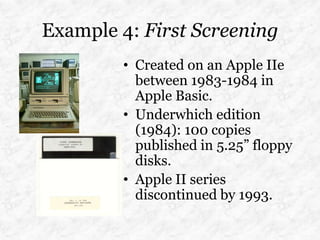 Example 4: First Screening
        • Created on an Apple IIe
          between 1983-1984 in
          Apple Basic.
        • Underwhich edition
          (1984): 100 copies
          published in 5.25” floppy
          disks.
        • Apple II series
          discontinued by 1993.
 