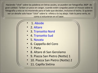 Haciendo “click” sobre las palabras en letras azules, se pueden ver fotografías 360º de
gran calidad. Tardan un poco en cargar, cuando estén cargadas pasen el mouse sobre la
fotografía y esta se irá moviendo para el lado que decidan, inclusive el techo. Si quieren
ver un detalle solo hacer “click” sobre la viñeta a la izq abajo. Vale la pena verlo, es
como si estuvieran en el lugar.
• 1. Abside
• 2. Altare
• 3. Transetto Nord
• 4. Transetto Sud
• 5. Navata
• 6. Cappella del Coro
• 7. Pieta
• 8. Altare di San Gerolamo
• 9. Piazza San Pietro (Notte) 1
• 10. Piazza San Pietro (Notte) 2
• 11. Capilla Sixtina
 