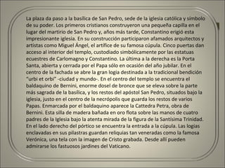 La plaza da paso a la basílica de San Pedro, sede de la iglesia católica y símbolo
de su poder. Los primeros cristianos construyeron una pequeña capilla en el
lugar del martirio de San Pedro y, años más tarde, Constantino erigió esta
impresionante iglesia. En su construcción participaron afamados arquitectos y
artistas como Miguel Ángel, el artífice de su famosa cúpula. Cinco puertas dan
acceso al interior del templo, custodiado simbólicamente por las estatuas
ecuestres de Carlomagno y Constantino. La última a la derecha es la Porta
Santa, abierta y cerrada por el Papa sólo en ocasión del año jubilar. En el
centro de la fachada se abre la gran logia destinada a la tradicional bendición
“urbi et orbi” -ciudad y mundo-. En el centro del templo se encuentra el
baldaquino de Bernini, enorme dosel de bronce que se eleva sobre la parte
más sagrada de la basílica, y los restos del apóstol San Pedro, situados bajo la
iglesia, justo en el centro de la necrópolis que guarda los restos de varios
Papas. Enmarcada por el baldaquino aparece la Cattedra Petra, obra de
Bernini. Esta silla de madera bañada en oro flota sobre las manos de cuatro
padres de la Iglesia bajo la atenta mirada de la figura de la Santísima Trinidad.
En el lado derecho del pórtico se encuentra la entrada a la cúpula. Las logias
enclavadas en sus pilastras guardan reliquias tan veneradas como la famosa
Verónica, una tela con la imagen de Cristo grabada. Desde allí pueden
admirarse los fastuosos jardines del Vaticano.
 