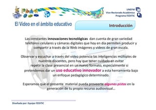 UNEFM
                                                                Vice-Rectorado Académico
                                                                        Programa FEDITIC


                                                                  Introducción

           Las constantes innovaciones tecnológicas dan cuenta de gran variedad
           teléfonos celulares y cámaras digitales que hoy en día permiten producir y
                 compartir a través de la Web imágenes y videos de gran escala.

       Observar y escuchar a través del video potencia las inteligencias múltiples de
                  nuestros discentes, pero hay que tener cuidado en evitar
            repetir la clase presencial en un nuevo formato, especialmente si
        pretendemos dar un uso educativo innovador a esta herramienta bajo
                            un enfoque pedagógico determinado.

         Esperamos que el presente material pueda proveerte algunas pistas en la
                       generación de tu propio recurso audiovisual…


Diseñada por: Equipo FEDITIC
 