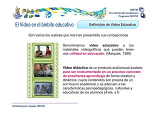 UNEFM
                                                              Vice-Rectorado Académico
                                                                      Programa FEDITIC


                                                  Definición de Video Educativo

             Son varios los autores que nos han presentado sus concepciones

                                  Denominamos vídeo educativo a los
                                  materiales videográficos que pueden tener
                                  una utilidad en educación. (Marqués, 1999)



                                  Video didáctico es un producto audiovisual avalado
                                  para ser instrumentado en un proceso concreto
                                  de enseñanza-aprendizaje de forma creativa y
                                  dinámica; cuyos contenidos son propios de un
                                  currículum académico y se adecuen a las
                                  características psicopedagógicas, culturales y
                                  educativas de los alumnos (Ávila, s.f)


Diseñada por: Equipo FEDITIC
 