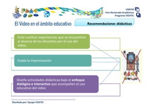 UNEFM
                                                               Vice-Rectorado Académico
                                                                       Programa FEDITIC


                                                     Recomendaciones didácticas



    Evite sustituir experiencias que se encuentren
    al alcance de los discentes por el uso del
    video.



    Evada la improvisación




    Diseñe actividades didácticas bajo el enfoque
    dialógico e interactivo que acompañen el uso
    educativo del video


Diseñada por: Equipo FEDITIC
 