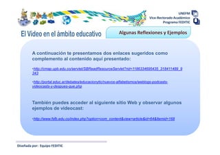 UNEFM
                                                                               Vice-Rectorado Académico
                                                                                       Programa FEDITIC

                                                             Algunas Reflexiones y Ejemplos


         A continuación te presentamos dos enlaces sugeridos como
         complemento al contenido aquí presentado:

         •http://cmap.upb.edu.co/servlet/SBReadResourceServlet?rid=1186334695435_318411489_9
         343

         •http://portal.educ.ar/debates/educacionytic/nuevos-alfabetismos/weblogs-podcasts-
         videocasts-y-despues-que.php



         También puedes acceder al siguiente sitio Web y observar algunos
         ejemplos de videocast:

         •http://www.fsfb.edu.co/index.php?option=com_content&view=article&id=64&Itemid=168




Diseñada por: Equipo FEDITIC
 