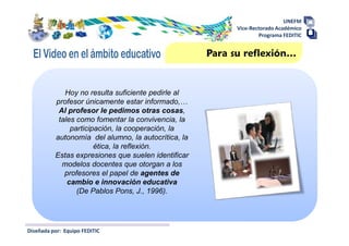 UNEFM
                                                           Vice-Rectorado Académico
                                                                   Programa FEDITIC


                                                     Para su reflexión…


             Hoy no resulta suficiente pedirle al
          profesor únicamente estar informado,…
           Al profesor le pedimos otras cosas,
           tales como fomentar la convivencia, la
               participación, la cooperación, la
          autonomía del alumno, la autocrítica, la
                       ética, la reflexión.
          Estas expresiones que suelen identificar
            modelos docentes que otorgan a los
             profesores el papel de agentes de
              cambio e innovación educativa
                 (De Pablos Pons, J., 1996).




Diseñada por: Equipo FEDITIC
 