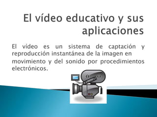 El vídeo es un sistema de captación y
reproducción instantánea de la imagen en
movimiento y del sonido por procedimientos
electrónicos.
 