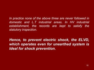 In practice none of the above three are never followed in
domestic and L.T industrial areas. In HV industrial
establishment, the records are kept to satisfy the
statutory inspection.


Hence, to prevent electric shock, the ELVD,
which operates even for unearthed system is
Ideal for shock prevention.



                                                      10
 